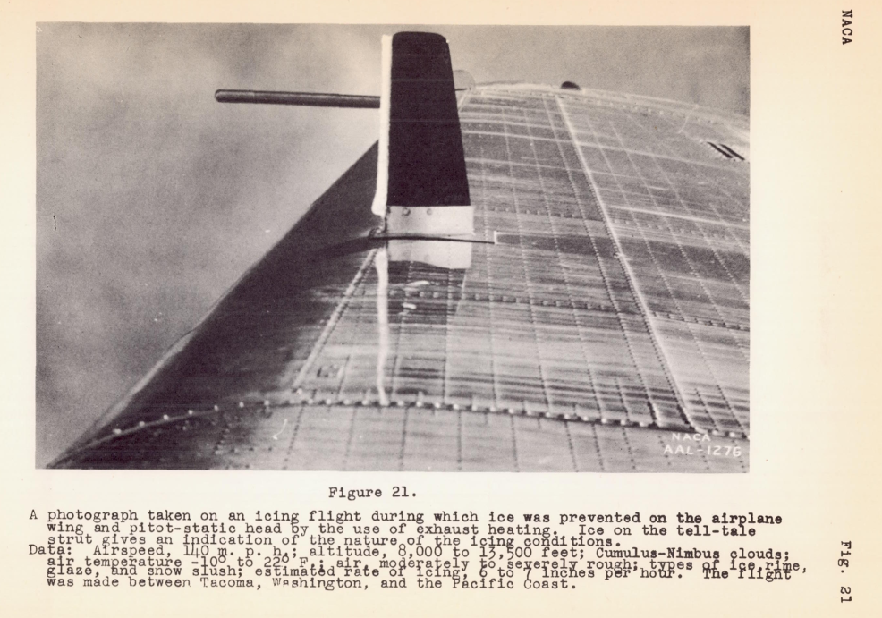 Figure 21. A photograph taken on an icing flight during which ice was prevented on the airplane wing and pitot-static head oy the use of exhaust heating. Ice on the tell-tale strut gives an indicatlon of the nature of the icing conditions. Data: Airspeed, 140 mph; altitude, 8,000 to 13,000 feet; Cumulus-Nimbus Clouds; air temperature -10 F to 22 F; air moderately to severely rough; types of ice rime, glaze, and snow slush; Estimated rate of icing 6 to 7 inches per hour. The flight was made between Tacoma, Washington, and the Pacific coast. The ice on the indicator appears to be 0.5 inch thick.